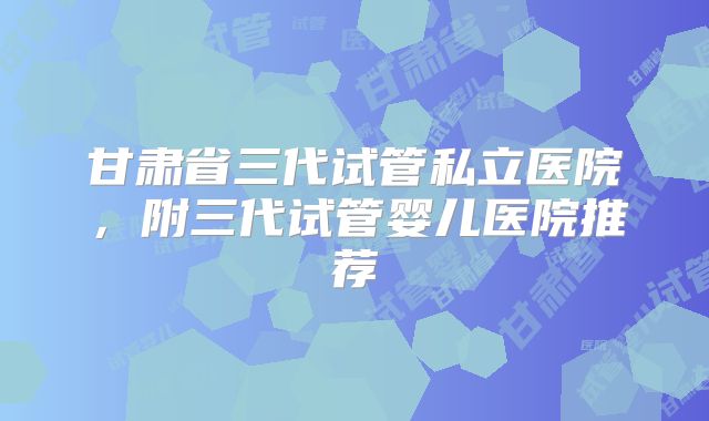 甘肃省三代试管私立医院，附三代试管婴儿医院推荐