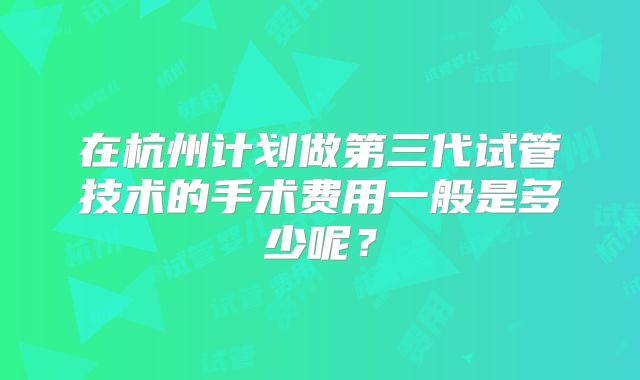 在杭州计划做第三代试管技术的手术费用一般是多少呢？