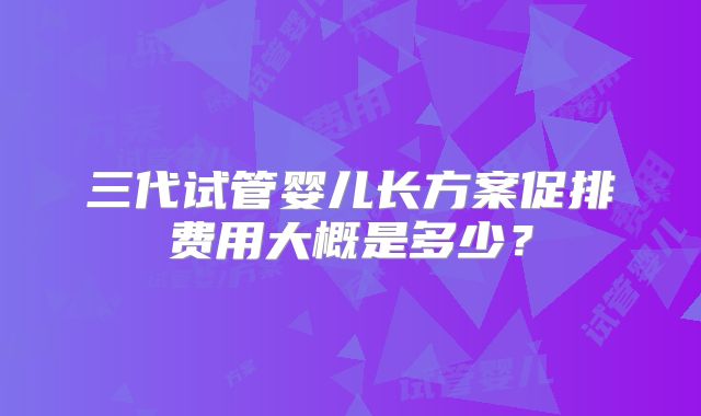 三代试管婴儿长方案促排费用大概是多少？