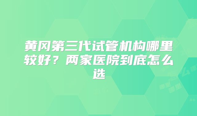 黄冈第三代试管机构哪里较好？两家医院到底怎么选