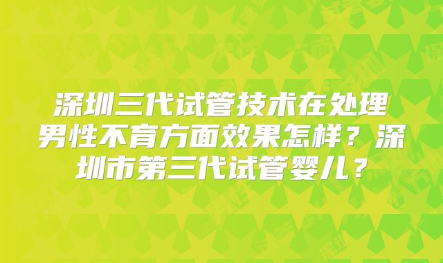 深圳三代试管技术在处理男性不育方面效果怎样？深圳市第三代试管婴儿？
