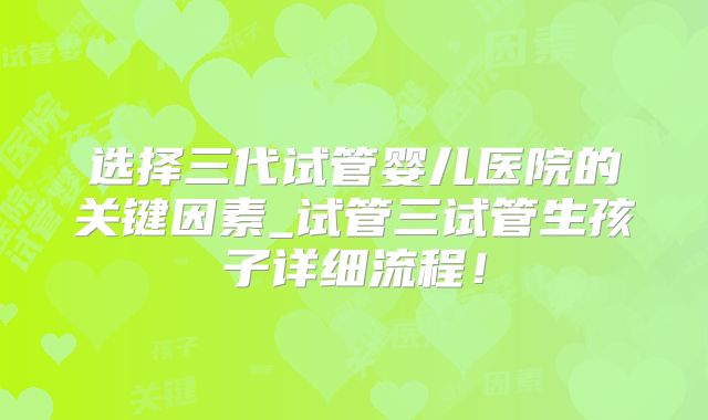 选择三代试管婴儿医院的关键因素_试管三试管生孩子详细流程！