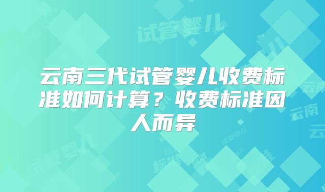 云南三代试管婴儿收费标准如何计算？收费标准因人而异
