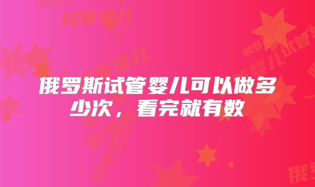 俄罗斯试管婴儿可以做多少次，看完就有数
