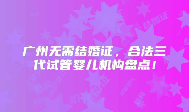广州无需结婚证，合法三代试管婴儿机构盘点！