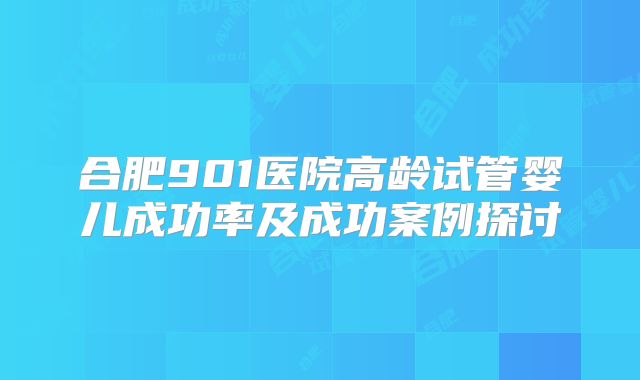 合肥901医院高龄试管婴儿成功率及成功案例探讨