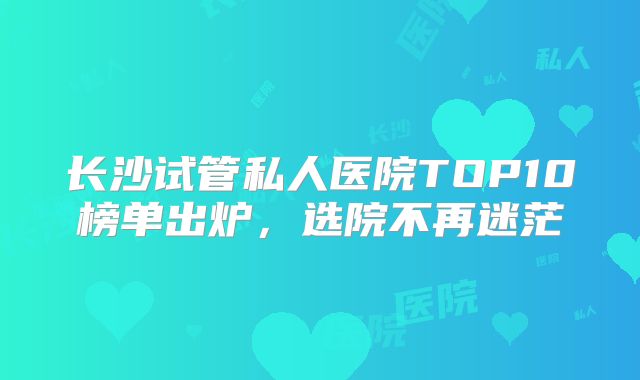 长沙试管私人医院TOP10榜单出炉，选院不再迷茫