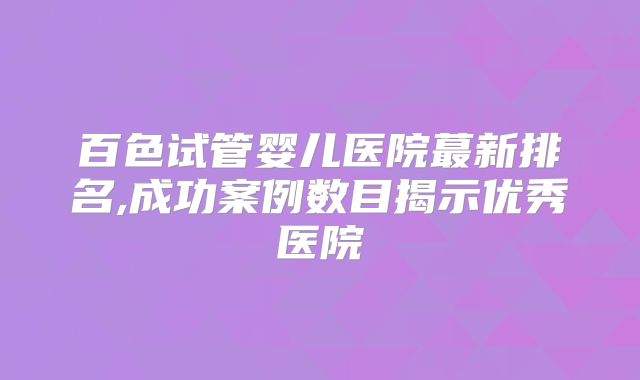 百色试管婴儿医院蕞新排名,成功案例数目揭示优秀医院