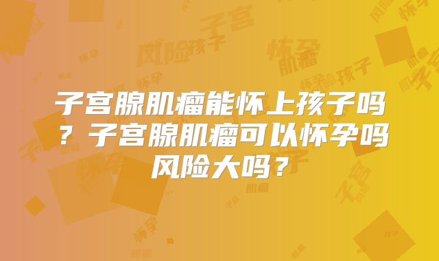 子宫腺肌瘤能怀上孩子吗?子宫腺肌瘤可以怀孕吗风险大吗?