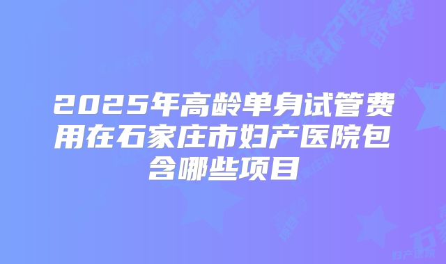 2025年高龄单身试管费用在石家庄市妇产医院包含哪些项目