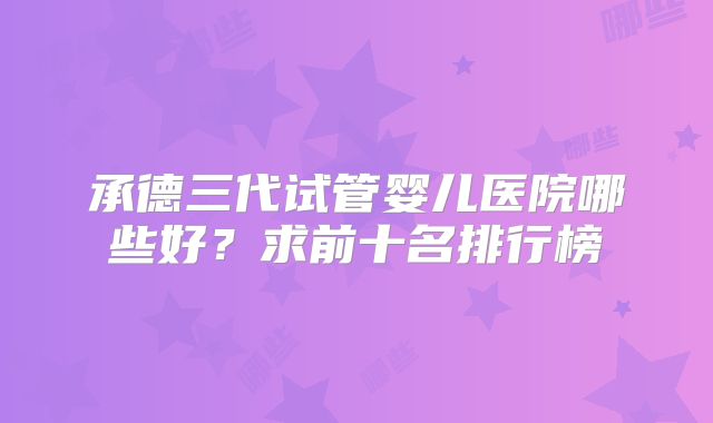 承德三代试管婴儿医院哪些好？求前十名排行榜