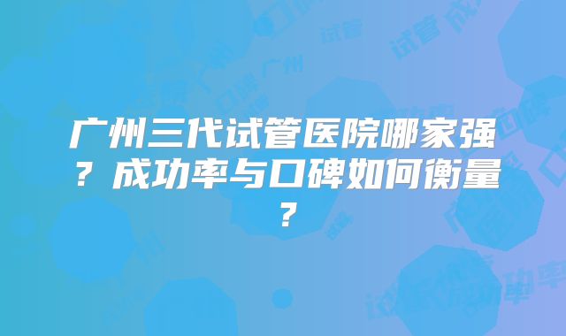 广州三代试管医院哪家强？成功率与口碑如何衡量？