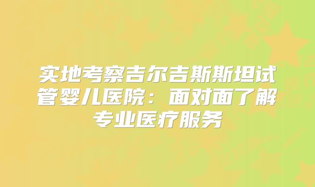 实地考察吉尔吉斯斯坦试管婴儿医院：面对面了解专业医疗服务