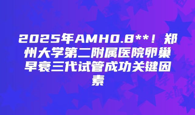 2025年AMH0.8**！郑州大学第二附属医院卵巢早衰三代试管成功关键因素