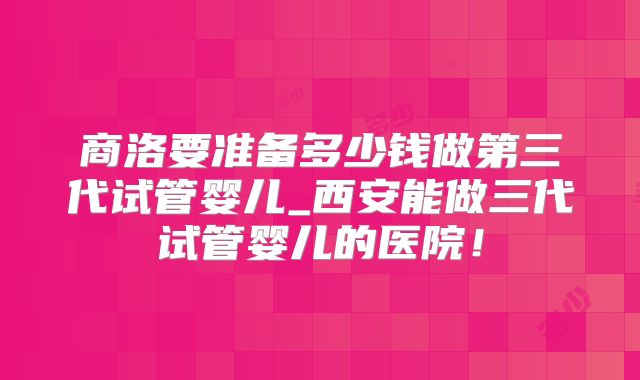 商洛要准备多少钱做第三代试管婴儿_西安能做三代试管婴儿的医院！