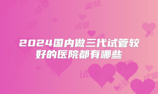 2024国内做三代试管较好的医院都有哪些