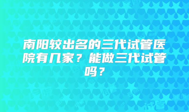 南阳较出名的三代试管医院有几家？能做三代试管吗？