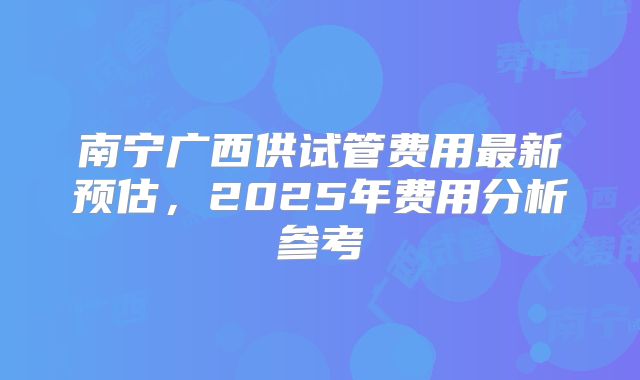 南宁广西供试管费用最新预估，2025年费用分析参考