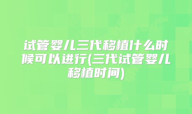 试管婴儿三代移植什么时候可以进行(三代试管婴儿移植时间)