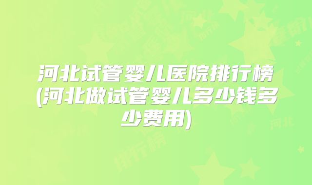 河北试管婴儿医院排行榜(河北做试管婴儿多少钱多少费用)
