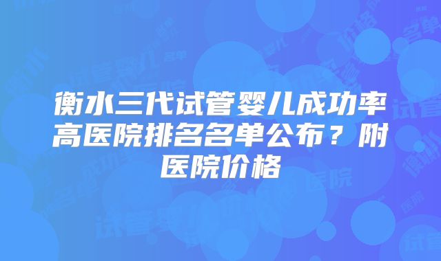 衡水三代试管婴儿成功率高医院排名名单公布？附医院价格