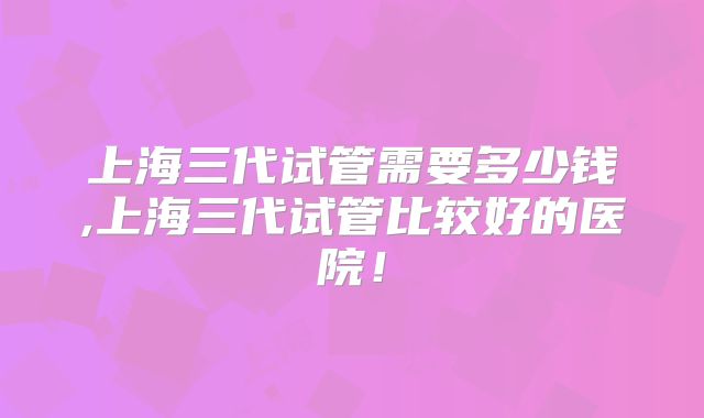 上海三代试管需要多少钱,上海三代试管比较好的医院！
