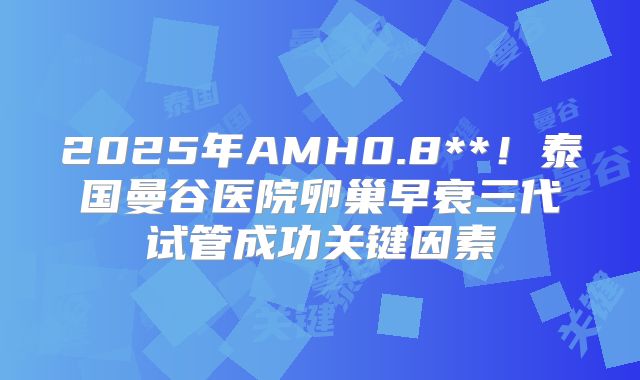 2025年AMH0.8**！泰国曼谷医院卵巢早衰三代试管成功关键因素