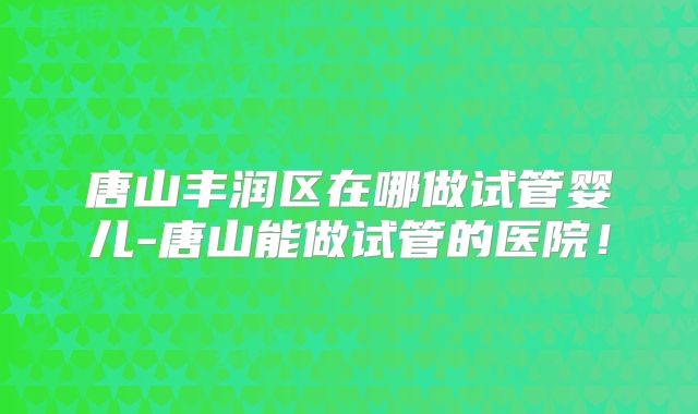 唐山丰润区在哪做试管婴儿-唐山能做试管的医院！