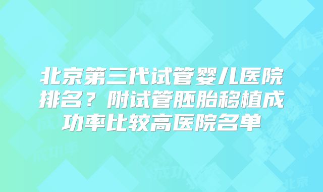 北京第三代试管婴儿医院排名？附试管胚胎移植成功率比较高医院名单