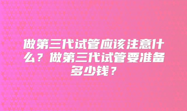 做第三代试管应该注意什么？做第三代试管要准备多少钱？