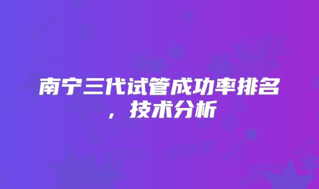 南宁三代试管成功率排名，技术分析