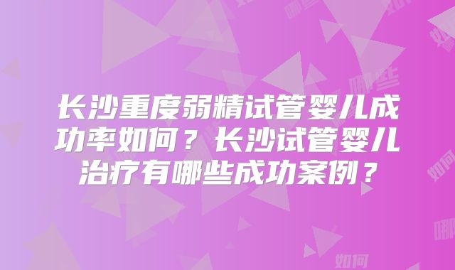 长沙重度弱精试管婴儿成功率如何？长沙试管婴儿治疗有哪些成功案例？