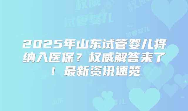 2025年山东试管婴儿将纳入医保？权威解答来了！最新资讯速览