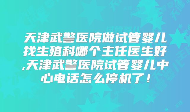 天津武警医院做试管婴儿找生殖科哪个主任医生好,天津武警医院试管婴儿中心电话怎么停机了！