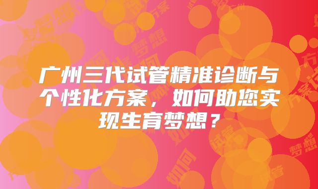 广州三代试管精准诊断与个性化方案，如何助您实现生育梦想？