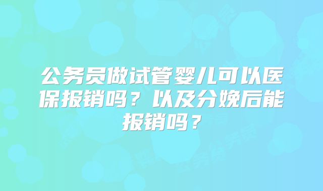 公务员做试管婴儿可以医保报销吗?以及分娩后能报销吗?