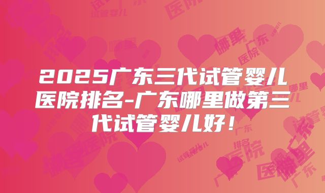 2025广东三代试管婴儿医院排名-广东哪里做第三代试管婴儿好!