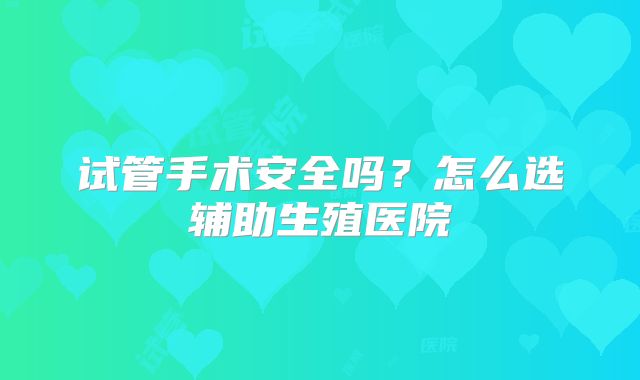 试管手术安全吗？怎么选辅助生殖医院