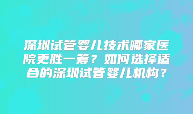深圳试管婴儿技术哪家医院更胜一筹？如何选择适合的深圳试管婴儿机构？