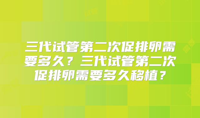 三代试管第二次促排卵需要多久？三代试管第二次促排卵需要多久移植？