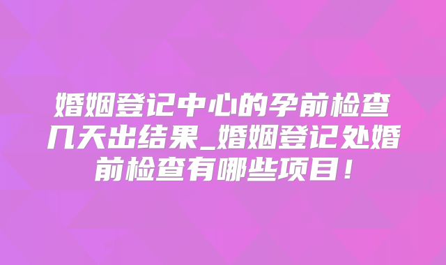 婚姻登记中心的孕前检查几天出结果_婚姻登记处婚前检查有哪些项目！