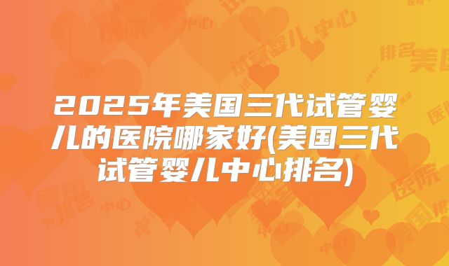 2025年美国三代试管婴儿的医院哪家好(美国三代试管婴儿中心排名)