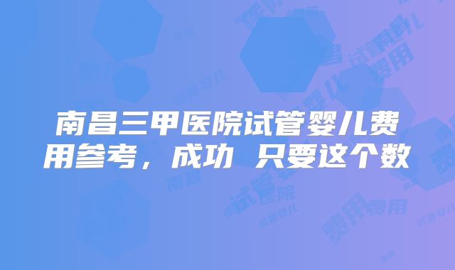 南昌三甲医院试管婴儿费用参考，成功 只要这个数