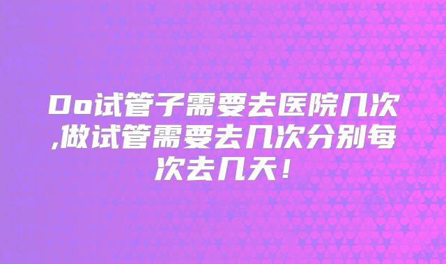 Do试管子需要去医院几次,做试管需要去几次分别每次去几天！