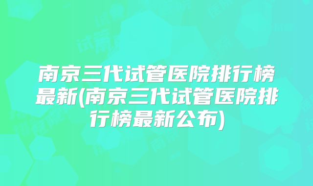 南京三代试管医院排行榜最新(南京三代试管医院排行榜最新公布)