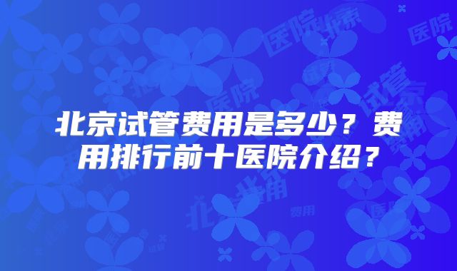北京试管费用是多少？费用排行前十医院介绍？