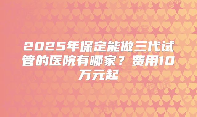 2025年保定能做三代试管的医院有哪家?费用10万元起
