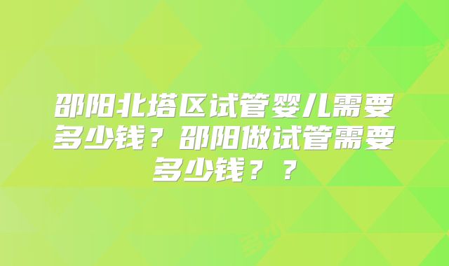 邵阳北塔区试管婴儿需要多少钱？邵阳做试管需要多少钱？？