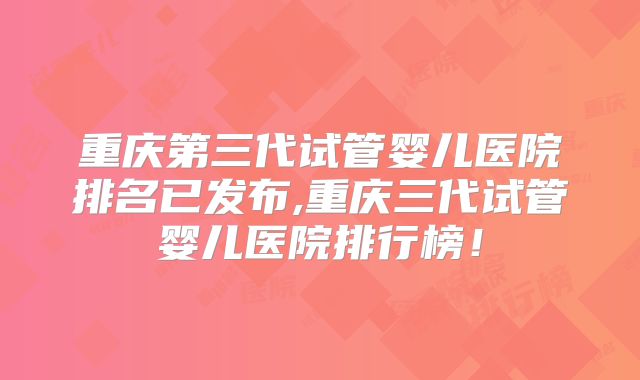 重庆第三代试管婴儿医院排名已发布,重庆三代试管婴儿医院排行榜!