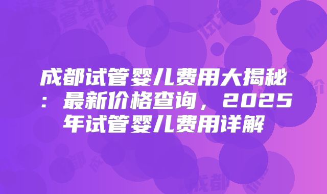 成都试管婴儿费用大揭秘:最新价格查询,2025年试管婴儿费用详解